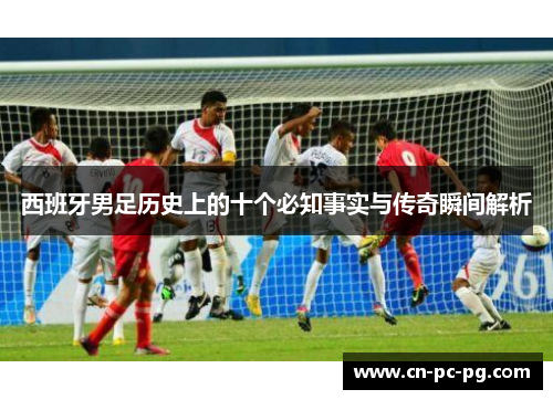西班牙男足历史上的十个必知事实与传奇瞬间解析 西班牙男足历史上的十个必知事实与传奇瞬间解析