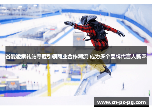 谷爱凌崇礼站夺冠引领商业合作潮流 成为多个品牌代言人新宠
