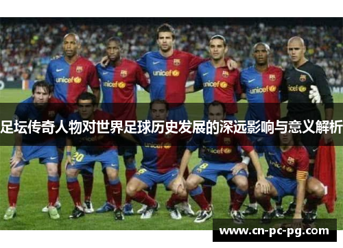 足坛传奇人物对世界足球历史发展的深远影响与意义解析 足坛传奇人物对世界足球历史发展的深远影响与意义解析