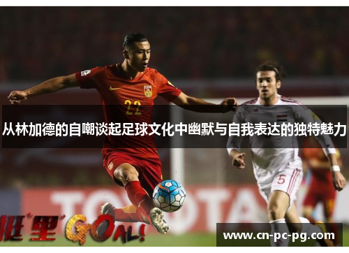 从林加德的自嘲谈起足球文化中幽默与自我表达的独特魅力