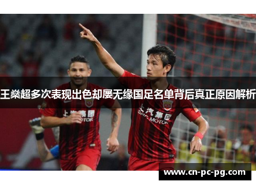 王燊超多次表现出色却屡无缘国足名单背后真正原因解析 王燊超多次表现出色却屡无缘国足名单背后真正原因解析