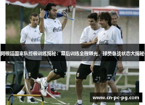 阿根廷国家队终极训练揭秘：幕后训练全程曝光，球员备战状态大揭秘
