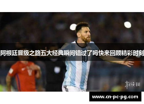 阿根廷晋级之路五大经典瞬间错过了吗快来回顾精彩时刻