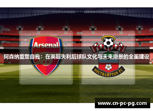 阿森纳重塑自我:在英超失利后球队文化与未来愿景的全面建设 阿森纳重塑自我:在英超失利后球队文化与未来愿景的全面建设