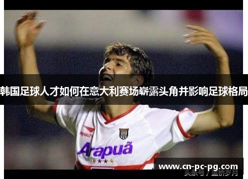 韩国足球人才如何在意大利赛场崭露头角并影响足球格局