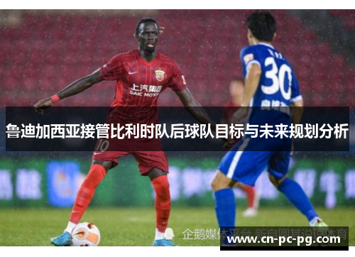 鲁迪加西亚接管比利时队后球队目标与未来规划分析