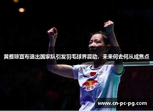 黄雅琼宣布退出国家队引发羽毛球界震动，未来何去何从成焦点