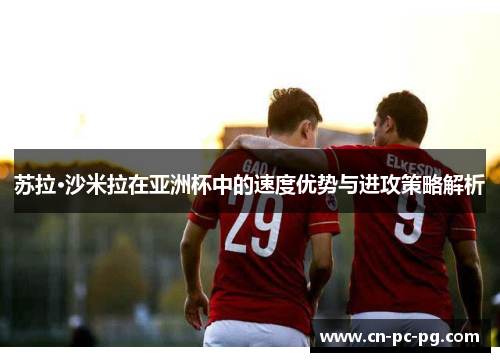 苏拉·沙米拉在亚洲杯中的速度优势与进攻策略解析 苏拉·沙米拉在亚洲杯中的速度优势与进攻策略解析