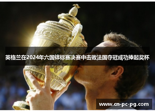 英格兰在2024年六国锦标赛决赛中击败法国夺冠成功捧起奖杯 英格兰在2024年六国锦标赛决赛中击败法国夺冠成功捧起奖杯