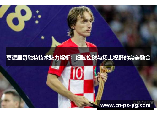 莫德里奇独特技术魅力解析:细腻控球与场上视野的完美融合 莫德里奇独特技术魅力解析:细腻控球与场上视野的完美融合
