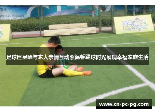 足球巨星晒与家人亲情互动照温馨踢球时光展现幸福家庭生活