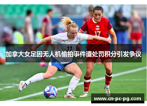 加拿大女足因无人机偷拍事件遭处罚积分引发争议 加拿大女足因无人机偷拍事件遭处罚积分引发争议