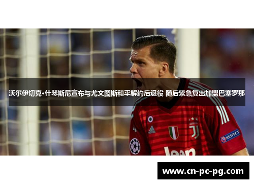 沃尔伊切克·什琴斯尼宣布与尤文图斯和平解约后退役 随后紧急复出加盟巴塞罗那