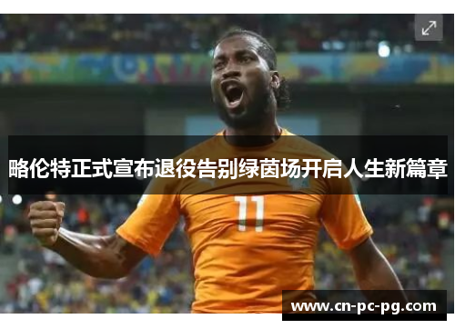 略伦特正式宣布退役告别绿茵场开启人生新篇章 略伦特正式宣布退役告别绿茵场开启人生新篇章