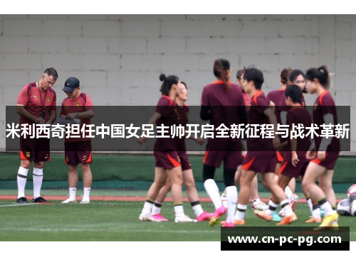 米利西奇担任中国女足主帅开启全新征程与战术革新