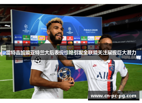 雷特吉加盟亚特兰大后表现惊艳引发全联盟关注展现巨大潜力