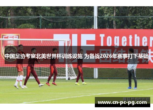 中国足协考察北美世界杯训练设施 为备战2026年赛事打下基础