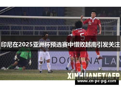 印尼在2025亚洲杯预选赛中惜败越南引发关注